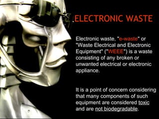 ELECTRONIC WASTE Electronic waste, &quot; e-waste &quot; or &quot;Waste Electrical and Electronic Equipment&quot; (&quot; WEEE &quot;) is a waste consisting of any broken or unwanted electrical or electronic appliance.  It is a point of concern considering that many components of such equipment are considered  toxic  and are  not biodegradable . 
