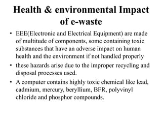 Health & environmental Impact
of e-waste
• EEE(Electronic and Electrical Equipment) are made
of multitude of components, some containing toxic
substances that have an adverse impact on human
health and the environment if not handled properly
• these hazards arise due to the improper recycling and
disposal processes used.
• A computer contains highly toxic chemical like lead,
cadmium, mercury, beryllium, BFR, polyvinyl
chloride and phosphor compounds.
 
