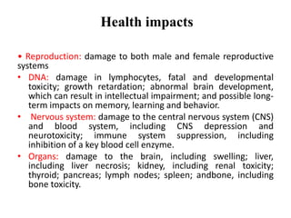 Health impacts
• Reproduction: damage to both male and female reproductive
systems
• DNA: damage in lymphocytes, fatal and developmental
toxicity; growth retardation; abnormal brain development,
which can result in intellectual impairment; and possible long-
term impacts on memory, learning and behavior.
• Nervous system: damage to the central nervous system (CNS)
and blood system, including CNS depression and
neurotoxicity; immune system suppression, including
inhibition of a key blood cell enzyme.
• Organs: damage to the brain, including swelling; liver,
including liver necrosis; kidney, including renal toxicity;
thyroid; pancreas; lymph nodes; spleen; andbone, including
bone toxicity.
 