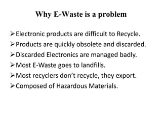 Why E-Waste is a problem
Electronic products are difficult to Recycle.
Products are quickly obsolete and discarded.
Discarded Electronics are managed badly.
Most E-Waste goes to landfills.
Most recyclers don’t recycle, they export.
Composed of Hazardous Materials.
 