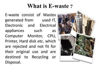 What is E-waste ?
E-waste consist of Wastes
generated from used IT,
Electronic and Electrical
appliances such as
Computer Monitor, CPU,
Printer, Hard disk etc. which
are rejected and not fit for
their original use and are
destined to Recycling or
Disposal.
 