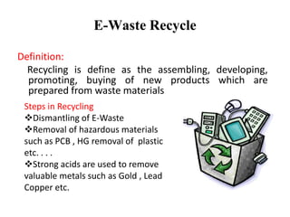 E-Waste Recycle
Definition:
Recycling is define as the assembling, developing,
promoting, buying of new products which are
prepared from waste materials
Steps in Recycling
Dismantling of E-Waste
Removal of hazardous materials
such as PCB , HG removal of plastic
etc. . . .
Strong acids are used to remove
valuable metals such as Gold , Lead
Copper etc.
 