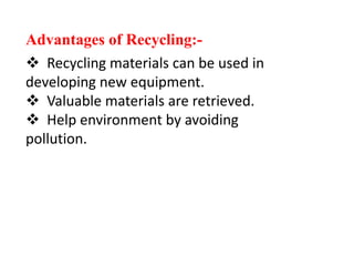 Advantages of Recycling:-
 Recycling materials can be used in
developing new equipment.
 Valuable materials are retrieved.
 Help environment by avoiding
pollution.
 