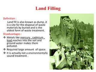 Land Filling
Definition :
Land fill is also known as dump ,it
is a site for the disposal of waste
materials by buried and is the
oldest form of waste treatment.
Disadvantages :
 Metals like mercury , cadmium ,
lead reaches into the soil and
ground water makes them
polluted.
 Required large amount of space.
 It is actually not a environmentally
sound treatment .
 