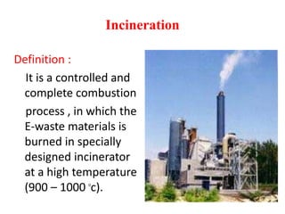 Incineration
Definition :
It is a controlled and
complete combustion
process , in which the
E-waste materials is
burned in specially
designed incinerator
at a high temperature
(900 – 1000 0
c).
 
