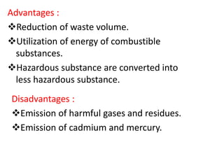 Advantages :
Reduction of waste volume.
Utilization of energy of combustible
substances.
Hazardous substance are converted into
less hazardous substance.
Disadvantages :
Emission of harmful gases and residues.
Emission of cadmium and mercury.
 