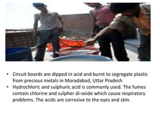 • Circuit boards are dipped in acid and burnt to segregate plastic
from precious metals in Moradabad, Uttar Pradesh
• Hydrochloric and sulphuric acid is commonly used. The fumes
contain chlorine and sulpher di-oxide which cause respiratory
problems. The acids are corrosive to the eyes and skin.
 