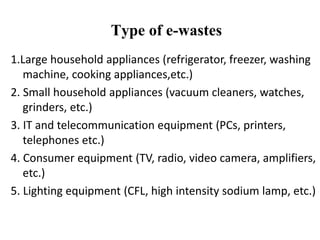 1.Large household appliances (refrigerator, freezer, washing
machine, cooking appliances,etc.)
2. Small household appliances (vacuum cleaners, watches,
grinders, etc.)
3. IT and telecommunication equipment (PCs, printers,
telephones etc.)
4. Consumer equipment (TV, radio, video camera, amplifiers,
etc.)
5. Lighting equipment (CFL, high intensity sodium lamp, etc.)
Type of e-wastes
 