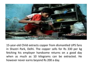 15-year-old Child extracts copper from dismantled UPS fans
in Shastri Park, Delhi. The copper sells for Rs 330 per kg
fetching his employer handsome returns on a good day
when as much as 10 kilograms can be extracted. He
however never earns beyond Rs 200 a day.
 
