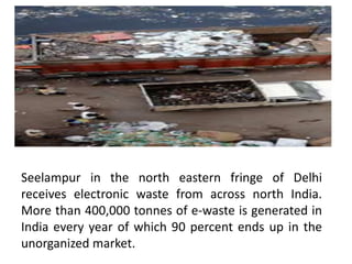 Seelampur in the north eastern fringe of Delhi
receives electronic waste from across north India.
More than 400,000 tonnes of e-waste is generated in
India every year of which 90 percent ends up in the
unorganized market.
 