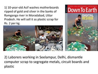 1) 10-year-old Asif washes motherboards
ripped of gold and silver in the banks of
Ramganga river in Moradabad, Uttar
Pradesh. He will sell it as plastic scrap for
Rs. 2 per kg.
2) Laborers working in Seelampur, Delhi, dismantle
computer scrap to segregate metals, circuit boards and
plastic
1
2
 