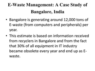 E-Waste Management: A Case Study of
Bangalore, India
• Bangalore is generating around 12,000 tons of
E-waste (from computers and peripherals) per
year.
• This estimate is based on information received
from recyclers in Bangalore and from the fact
that 30% of all equipment in IT industry
became obsolete every year and end up as E-
waste.
 