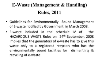 E-Waste (Management & Handling)
Rules, 2011
• Guidelines for Environmentally Sound Management
of E-waste notified by Government in March 2008.
• E-waste included in the schedule IV of the
HAZARDOUS WASTE Rules on 24th September, 2008
Implies that the generators of e-waste has to give this
waste only to a registered recyclers who has the
environmentally sound facilities for dismantling &
recycling of e-waste
 
