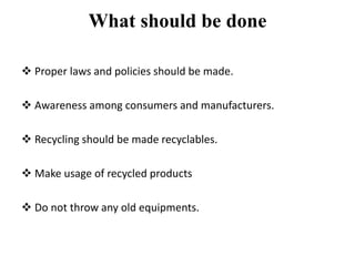 What should be done
 Proper laws and policies should be made.
 Awareness among consumers and manufacturers.
 Recycling should be made recyclables.
 Make usage of recycled products
 Do not throw any old equipments.
 