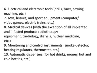 6. Electrical and electronic tools (drills, saws, sewing
machine, etc.)
7. Toys, leisure, and sport equipment (computer/
video games, electric trains, etc.)
8. Medical devices (with the exception of all implanted
and infected products radiotherapy
equipment, cardiology, dialysis, nuclear medicine,
etc.)
9. Monitoring and control instruments (smoke detector,
heating regulators, thermostat, etc.)
10. Automatic dispensers (for hot drinks, money, hot and
cold bottles, etc.)
 