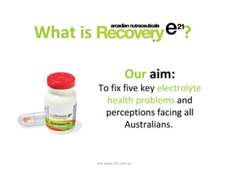 What is ? 
Our aim: 
To fix five key electrolyte 
health problems and 
perceptions facing all 
Australians. 
visit www.e21.com.au 
 