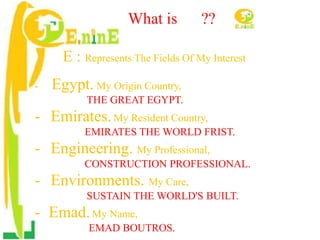 What is ??
E : Represents The Fields Of My Interest
- Egypt. My Origin Country,
THE GREAT EGYPT.
- Emirates.My Resident Country,
EMIRATES THE WORLD FRIST.
- Engineering. My Professional,
CONSTRUCTION PROFESSIONAL.
- Environments. My Care,
SUSTAIN THE WORLD'S BUILT.
- Emad.My Name,
EMAD BOUTROS.
 