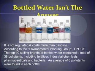 Bottled Water Isn’t The
              Answer



It is not regulated & costs more than gasoline.
According to the “Environmental Working Group”, Oct.’08
The top 10 selling brands of bottled water contained a total of
38 pollutants, including fertilizer, industrial chemicals,
pharmaceuticals and bacteria. An average of 8 pollutants
were found in each bottle!
 