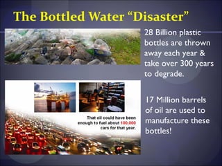 The Bottled Water “Disaster”
                    28 Billion plastic
                    bottles are thrown
                    away each year &
                    take over 300 years
                    to degrade.


                     17 Million barrels
                     of oil are used to
                     manufacture these
                     bottles!
 