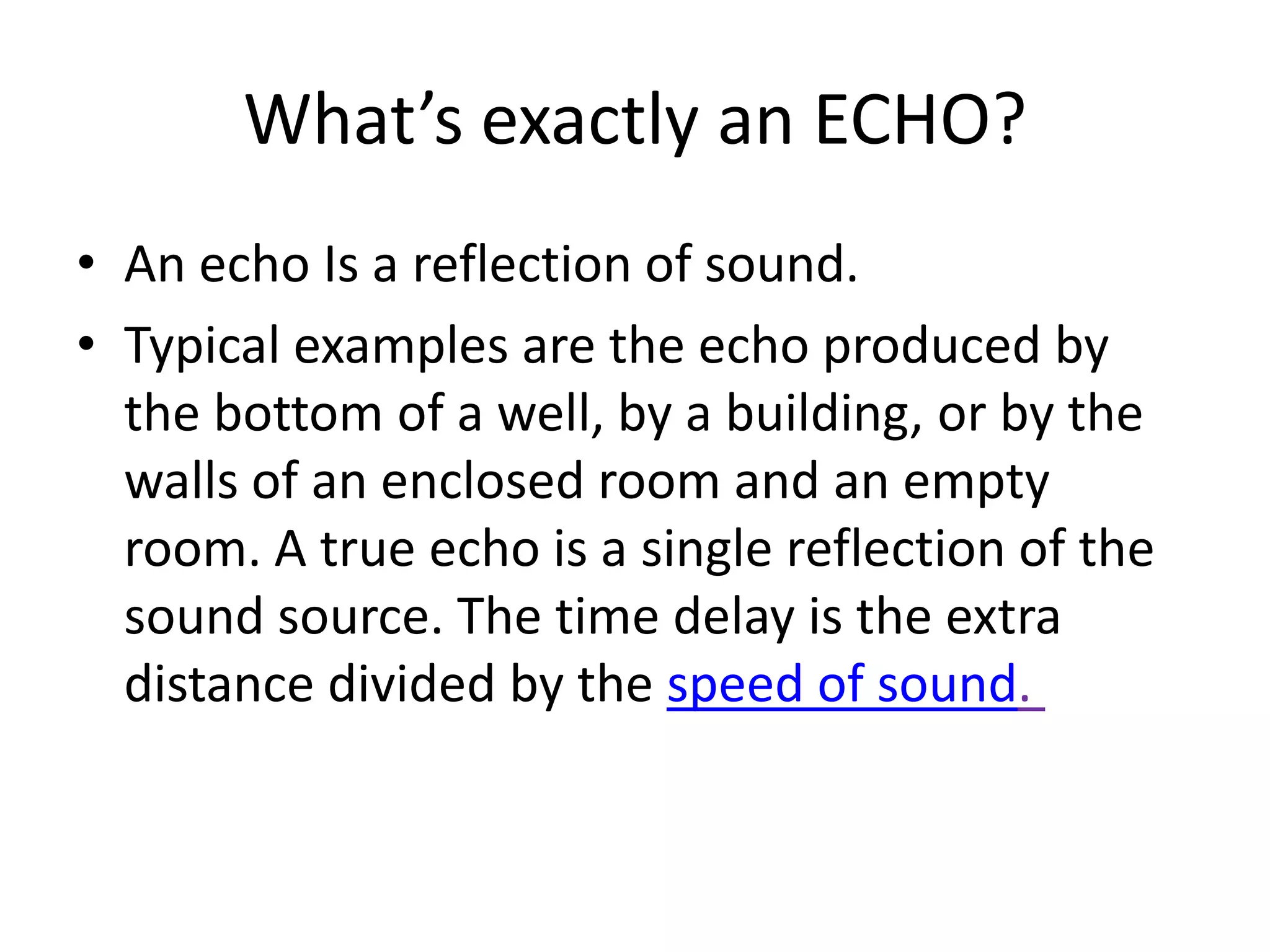 What’s exactly an ECHO?
• An echo Is a reflection of sound.
• Typical examples are the echo produced by
  the bottom of a well, by a building, or by the
  walls of an enclosed room and an empty
  room. A true echo is a single reflection of the
  sound source. The time delay is the extra
  distance divided by the speed of sound.
 