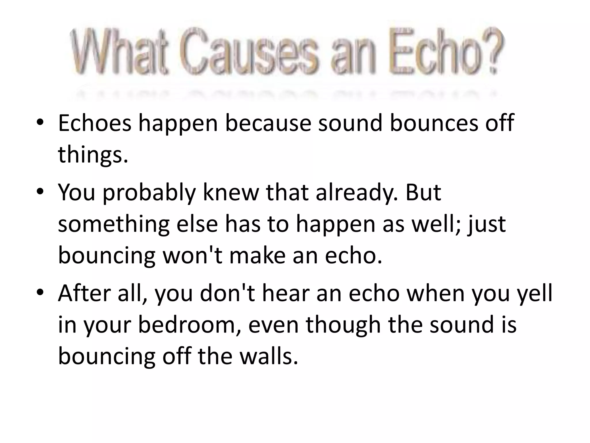 • Echoes happen because sound bounces off
  things.
• You probably knew that already. But
  something else has to happen as well; just
  bouncing won't make an echo.
• After all, you don't hear an echo when you yell
  in your bedroom, even though the sound is
  bouncing off the walls.
 