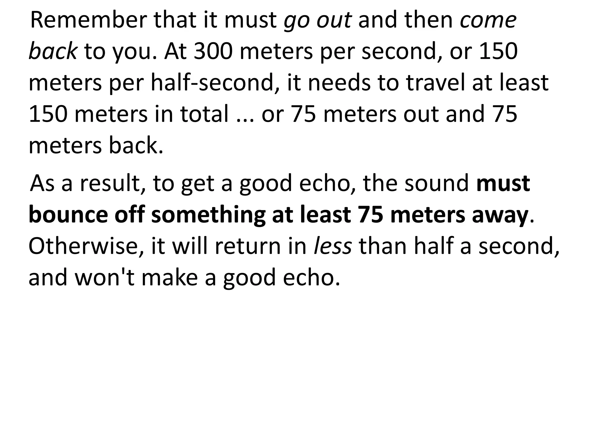 Remember that it must go out and then come
back to you. At 300 meters per second, or 150
meters per half-second, it needs to travel at least
150 meters in total ... or 75 meters out and 75
meters back.
As a result, to get a good echo, the sound must
bounce off something at least 75 meters away.
Otherwise, it will return in less than half a second,
and won't make a good echo.
 