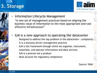 3. Storage Information Lifecycle Management “ A new set of management practices based on aligning the business value of information to the most appropriate and cost effective infrastructure” ILM is a new approach to operating the datacenter  Designed to address the top problem in the datacenter : complexity It is a business-driven management practice  ILM is the framework through which we organize, instrument,  automate, and operate information and data services ILM is a process not a product Must account for regulatory compliance Source: SNIA 