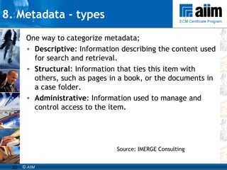 8. Metadata - types One way to categorize metadata; Descriptive : Information describing the content used for search and retrieval.  Structural : Information that ties this item with others, such as pages in a book, or the documents in a case folder.  Administrative : Information used to manage and control access to the item.  Source: IMERGE Consulting 