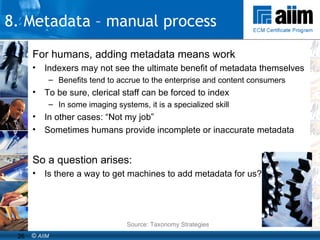 For humans, adding metadata means work Indexers may not see the ultimate benefit of metadata themselves Benefits tend to accrue to the enterprise and content consumers To be sure, clerical staff can be forced to index In some imaging systems, it is a specialized skill In other cases: “Not my job” Sometimes humans provide incomplete or inaccurate metadata So a question arises: Is there a way to get machines to add metadata for us? Source: Taxonomy Strategies 8. Metadata – manual process 