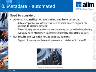 Need to consider: Automatic classification tools exist, and have potential Auto-categorization software as well as some search engines can attempt to classify content They still rely on an authoritative taxonomy or controlled vocabulary Typically need “training” to achieve minimally acceptable results But results are typically not as good as humans’ Degree of human involvement becomes a cost/benefit tradeoff Source: Taxonomy Strategies 8. Metadata – automated 