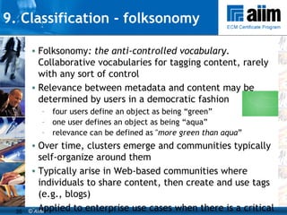 9. Classification - folksonomy Folksonomy : the anti-controlled vocabulary.  Collaborative vocabularies for tagging content, rarely with any sort of control Relevance between metadata and content may be determined by users in a democratic fashion four users define an object as being “green”  one user defines an object as being “aqua”  relevance can be defined as " more green than aqua ” Over time, clusters emerge and communities typically self-organize around them Typically arise in Web-based communities where individuals to share content, then create and use tags (e.g., blogs) Applied to enterprise use cases when there is a critical mass of taggers to make it worthwhile Can be a useful “bottom-up” approach to developing taxonomies 