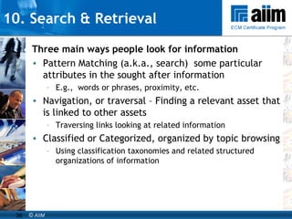10. Search & Retrieval Three main ways people look for information Pattern Matching (a.k.a., search)  some particular  attributes in the sought after information E.g.,  words or phrases, proximity, etc. Navigation, or traversal – Finding a relevant asset that is linked to other assets Traversing links looking at related information Classified or Categorized, organized by topic browsing Using classification taxonomies and related structured organizations of information 
