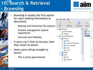 10. Search & Retrieval  - Browsing Browsing is usually the first option for users seeking information or documents Desktop and enterprise file systems Content management system repositories Intranets and Websites If users can’t find via browse, then they resort to search Some users will go straight to search This is partly generational 