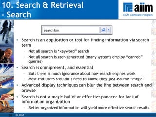 10. Search & Retrieval  - Search Search is an application or tool for finding information via search term Not all search is “keyword” search Not all search is user-generated (many systems employ “canned” queries) Search is omnipresent, and essential But: there is much ignorance about how search engines work Most end-users shouldn’t need to know; they just assume “magic” Advanced display techniques can blur the line between search and browse Search is not a magic bullet or effective panacea for lack of information organization Better-organized information will yield more effective search results 