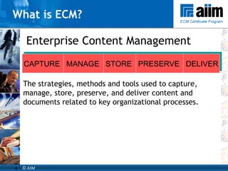 What is ECM? Enterprise Content Management The strategies, methods and tools used to capture, manage, store, preserve, and deliver content and documents related to key organizational processes. CAPTURE  MANAGE  STORE  PRESERVE  DELIVER 