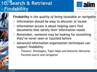 10. Search & Retrieval  - Findability Findability  is  the quality of being locatable or navigable Information should be easy to discover or locate Information access is about helping users find documents that satisfy their information needs Remember, someone may be looking for something they’ve never seen or touched before Advanced information organization techniques can support findability Thesauri, Ontologies, Topic Maps and Semantic Networks Faceted search and navigation 