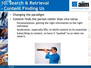 10. Search & Retrieval  - Content Finding Us Changing the paradigm Content finds the person rather than vice-versa Personalization: getting the right information to the right individual Syndication, especially RSS, to distill content to its essentials Subscribing to content, to have it “pushed” to us when we need it. 
