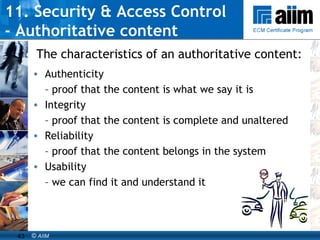 11. Security & Access Control  - Authoritative content Authenticity  –  proof that the content is what we say it is Integrity  –  proof that the content is complete and unaltered Reliability  –  proof that the content belongs in the system Usability  –  we can find it and understand it The characteristics of an authoritative content: 