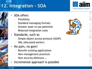 SOA offers Flexibility Standard messaging formats Greater asset re-use potential Reduced integration costs Standards, such as Simple object access protocol (SOAP) XML (discussed earlier) No pain, no gain! Retrofit existing applications New management practices New security defences … Incremental approach is possible 12. Integration - SOA 