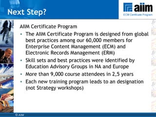 AIIM Certificate Program The AIIM Certificate Program is designed from global best practices among our 60,000 members for Enterprise Content Management (ECM) and Electronic Records Management (ERM)  Skill sets and best practices were identified by Education Advisory Groups in NA and Europe  More than 9,000 course attendees in 2,5 years Each new training program leads to an designation (not Strategy workshops) Next Step? 