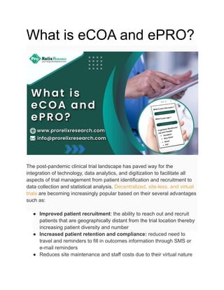 What is eCOA and ePRO?
The post-pandemic clinical trial landscape has paved way for the
integration of technology, data analytics, and digitization to facilitate all
aspects of trial management from patient identification and recruitment to
data collection and statistical analysis. Decentralized, site-less, and virtual
trials are becoming increasingly popular based on their several advantages
such as:
● Improved patient recruitment: the ability to reach out and recruit
patients that are geographically distant from the trial location thereby
increasing patient diversity and number
● Increased patient retention and compliance: reduced need to
travel and reminders to fill in outcomes information through SMS or
e-mail reminders
● Reduces site maintenance and staff costs due to their virtual nature
 