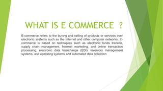 WHAT IS E COMMERCE ?
E-commerce refers to the buying and selling of products or services over
electronic systems such as the Internet and other computer networks. E-
commerce is based on techniques such as electronic funds transfer,
supply chain management, Internet marketing, and online transaction
processing, electronic data interchange (EDI), inventory management
systems, and operating systems and automated data collection
 