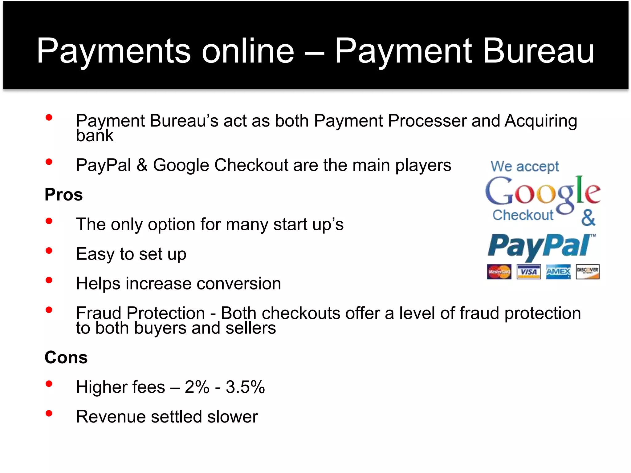 Payments online – Payment Bureau 
• Payment Bureau’s act as both Payment Processer and Acquiring 
bank 
• PayPal & Google Checkout are the main players 
Pros 
• The only option for many start up’s 
• Easy to set up 
• Helps increase conversion 
• Fraud Protection - Both checkouts offer a level of fraud protection 
to both buyers and sellers 
Cons 
• Higher fees – 2% - 3.5% 
• Revenue settled slower 
 