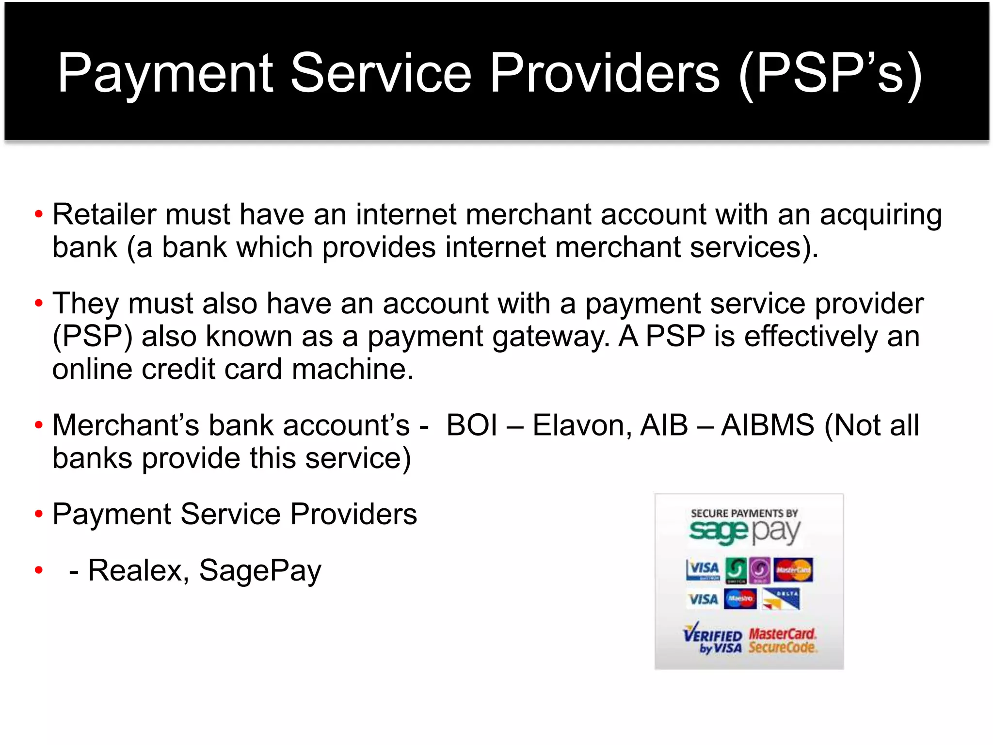 Payment Service Providers (PSP’s) 
• Retailer must have an internet merchant account with an acquiring 
bank (a bank which provides internet merchant services). 
• They must also have an account with a payment service provider 
(PSP) also known as a payment gateway. A PSP is effectively an 
online credit card machine. 
• Merchant’s bank account’s - BOI – Elavon, AIB – AIBMS (Not all 
banks provide this service) 
• Payment Service Providers 
• - Realex, SagePay 
 