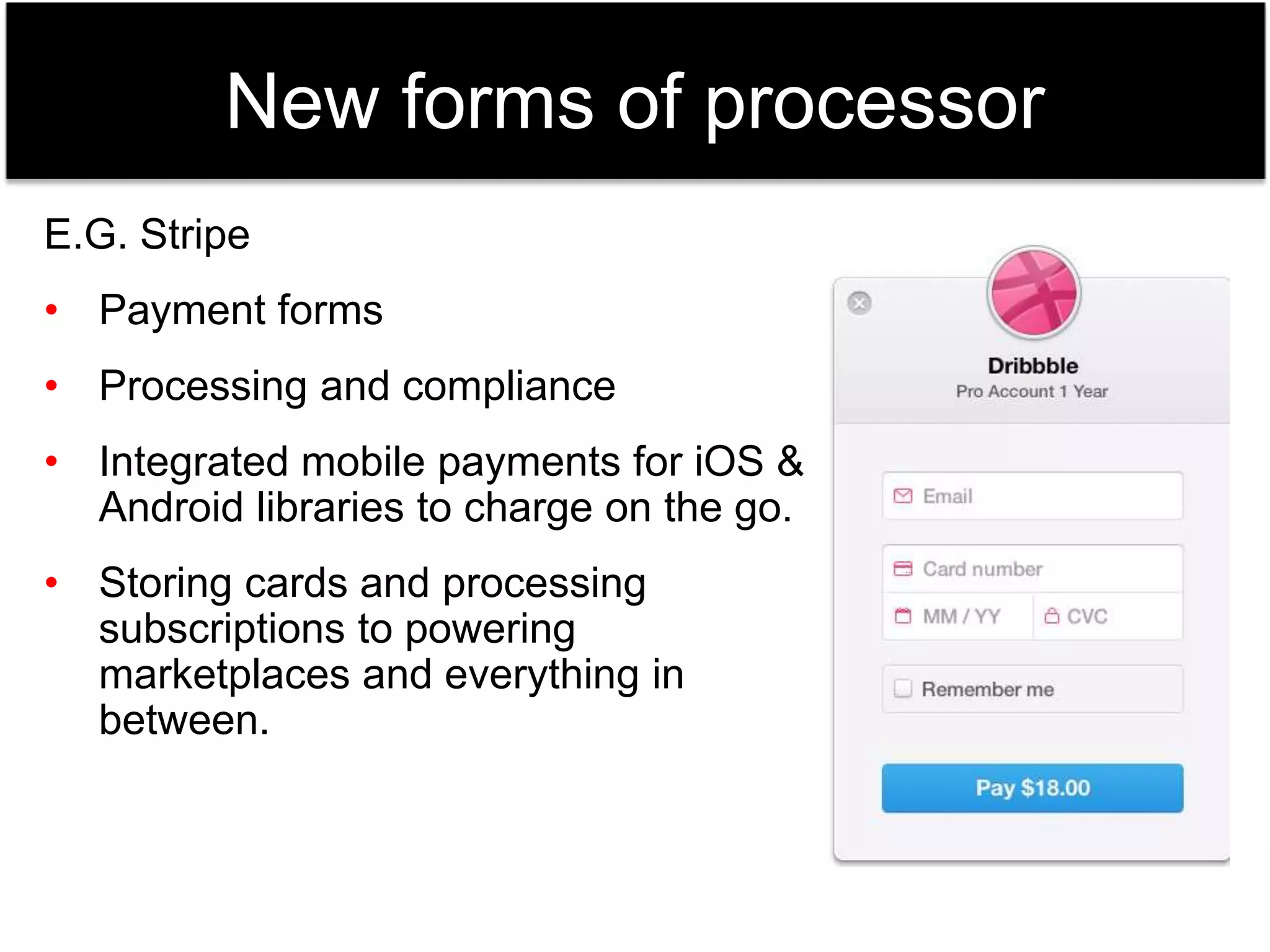 New forms of processor 
E.G. Stripe 
• Payment forms 
• Processing and compliance 
• Integrated mobile payments for iOS & 
Android libraries to charge on the go. 
• Storing cards and processing 
subscriptions to powering 
marketplaces and everything in 
between. 
 