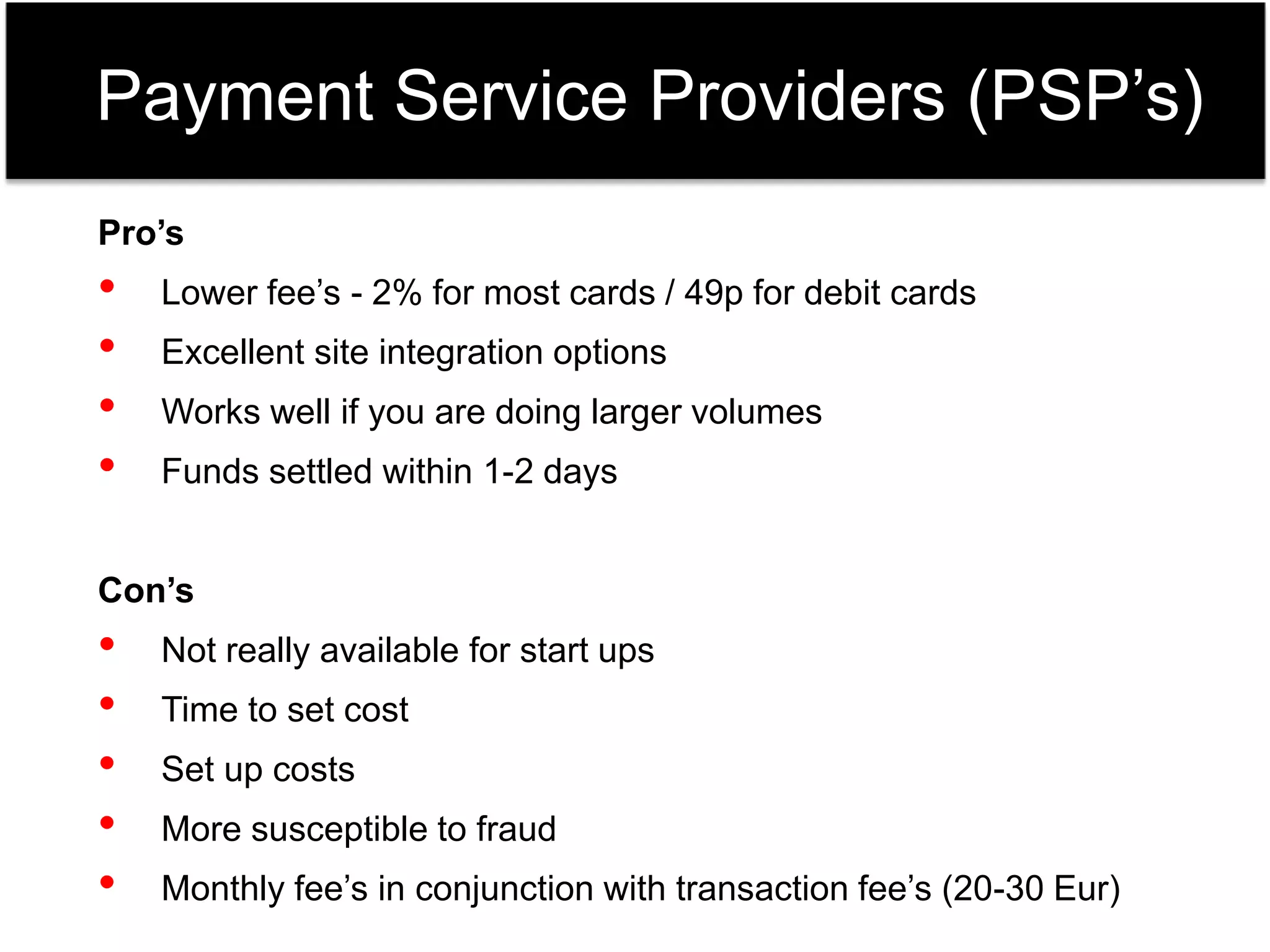 Payment Service Providers (PSP’s) 
Pro’s 
• Lower fee’s - 2% for most cards / 49p for debit cards 
• Excellent site integration options 
• Works well if you are doing larger volumes 
• Funds settled within 1-2 days 
Con’s 
• Not really available for start ups 
• Time to set cost 
• Set up costs 
• More susceptible to fraud 
• Monthly fee’s in conjunction with transaction fee’s (20-30 Eur) 
 