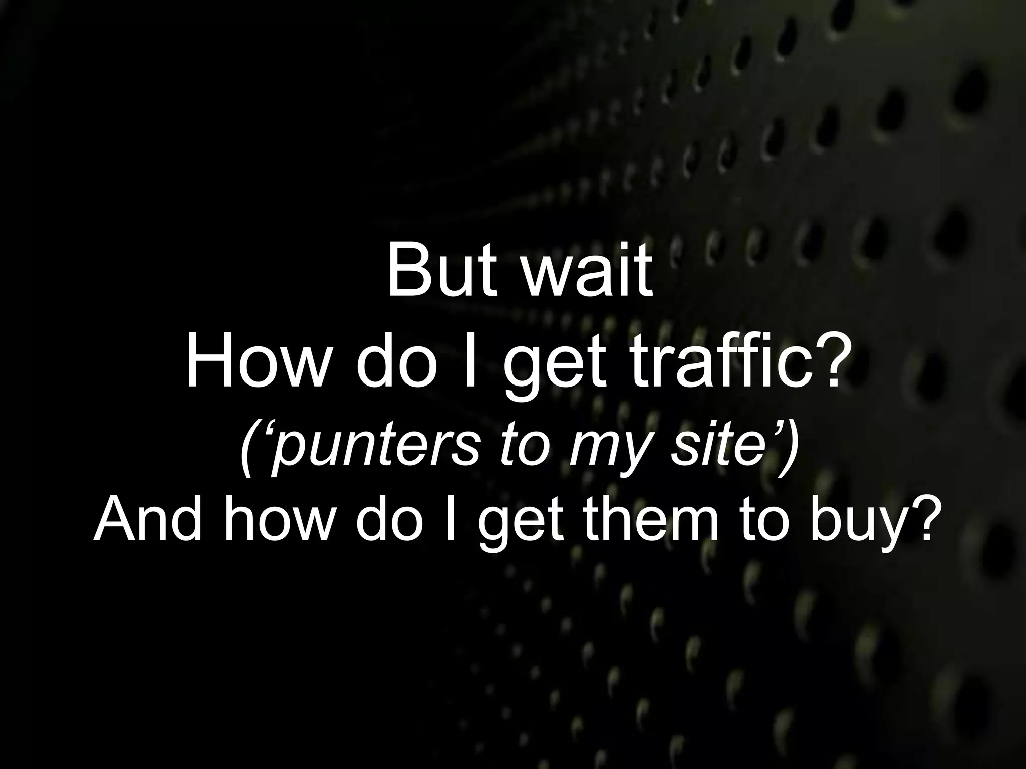 But wait 
How do I get traffic? 
(‘punters to my site’) 
And how do I get them to buy? 
 
