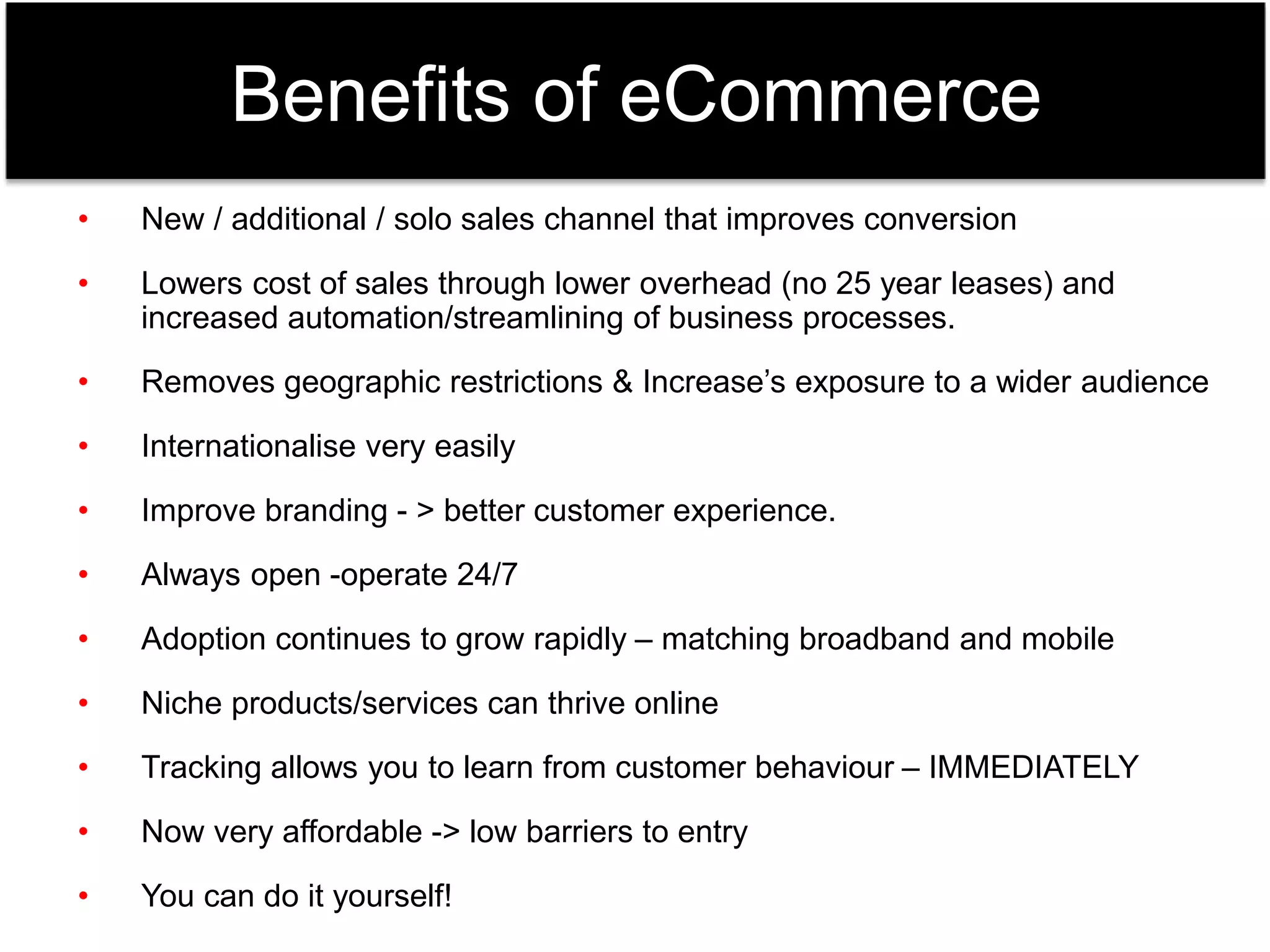 Benefits of eCommerce 
• New / additional / solo sales channel that improves conversion 
• Lowers cost of sales through lower overhead (no 25 year leases) and 
increased automation/streamlining of business processes. 
• Removes geographic restrictions & Increase’s exposure to a wider audience 
• Internationalise very easily 
• Improve branding - > better customer experience. 
• Always open -operate 24/7 
• Adoption continues to grow rapidly – matching broadband and mobile 
• Niche products/services can thrive online 
• Tracking allows you to learn from customer behaviour – IMMEDIATELY 
• Now very affordable -> low barriers to entry 
• You can do it yourself! 
 