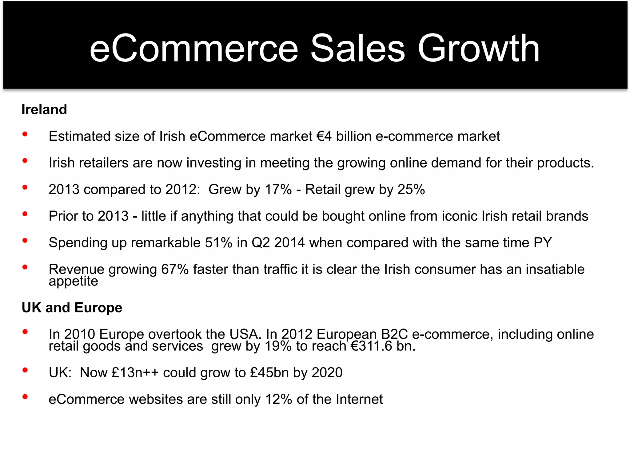 eCommerce Sales Growth 
Ireland 
• Estimated size of Irish eCommerce market €4 billion e-commerce market 
• Irish retailers are now investing in meeting the growing online demand for their products. 
• 2013 compared to 2012: Grew by 17% - Retail grew by 25% 
• Prior to 2013 - little if anything that could be bought online from iconic Irish retail brands 
• Spending up remarkable 51% in Q2 2014 when compared with the same time PY 
• Revenue growing 67% faster than traffic it is clear the Irish consumer has an insatiable 
appetite 
UK and Europe 
• In 2010 Europe overtook the USA. In 2012 European B2C e-commerce, including online 
retail goods and services grew by 19% to reach €311.6 bn. 
• UK: Now £13n++ could grow to £45bn by 2020 
• eCommerce websites are still only 12% of the Internet 
 