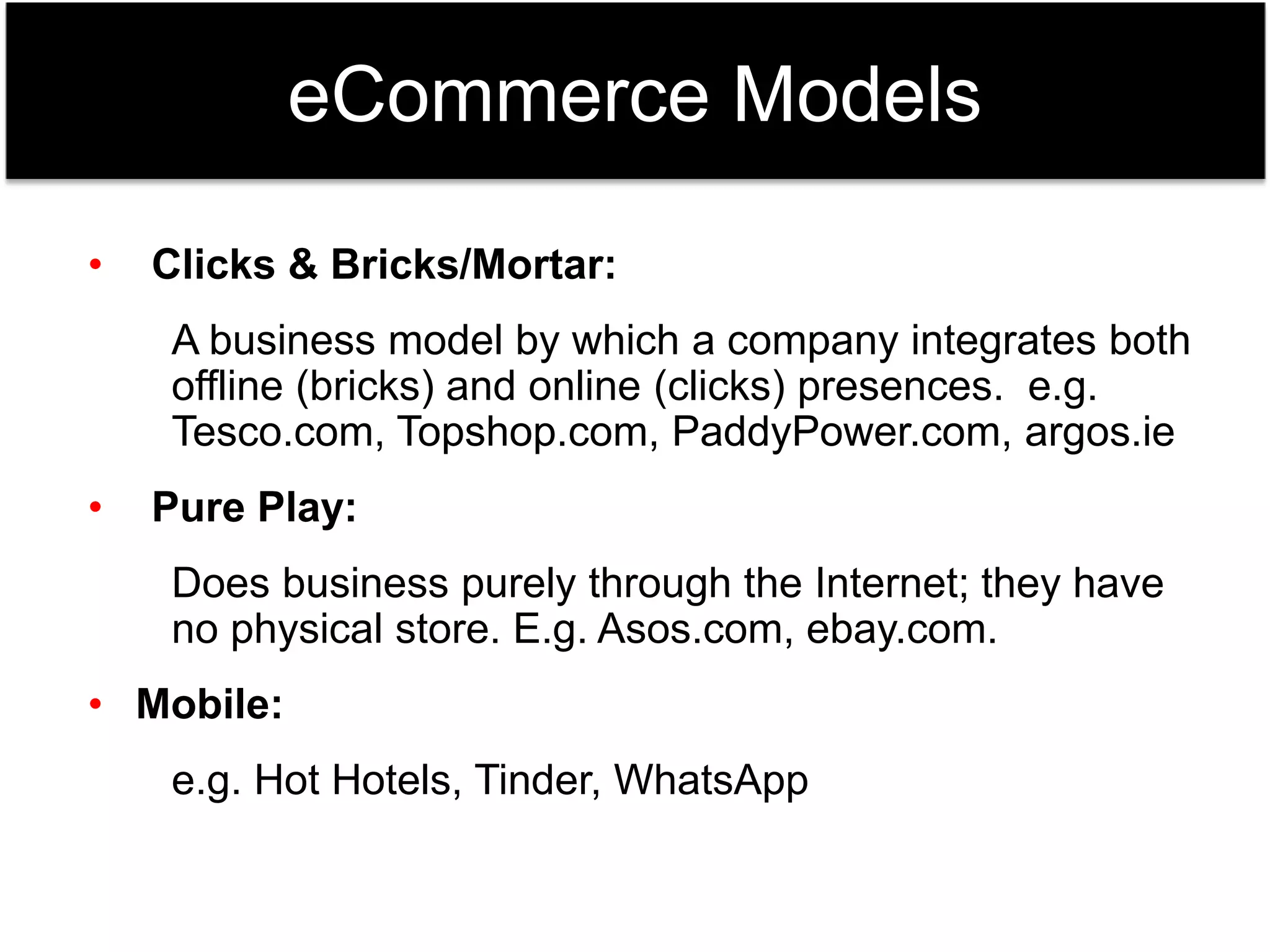 eCommerce Models 
• Clicks & Bricks/Mortar: 
A business model by which a company integrates both 
offline (bricks) and online (clicks) presences. e.g. 
Tesco.com, Topshop.com, PaddyPower.com, argos.ie 
• Pure Play: 
Does business purely through the Internet; they have 
no physical store. E.g. Asos.com, ebay.com. 
• Mobile: 
e.g. Hot Hotels, Tinder, WhatsApp 
 